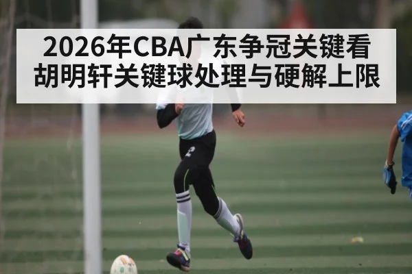 2026年CBA广东争冠关键看胡明轩关键球处理与硬解上限